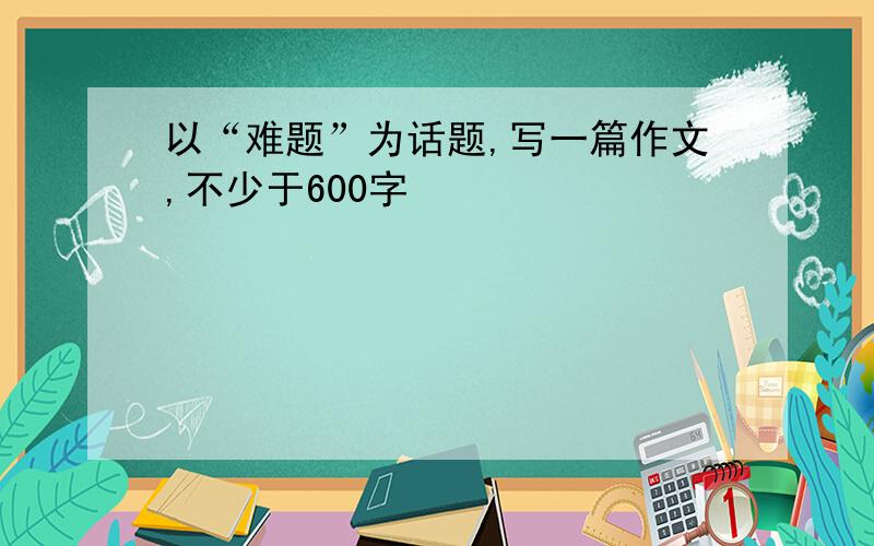 以“难题”为话题,写一篇作文,不少于600字