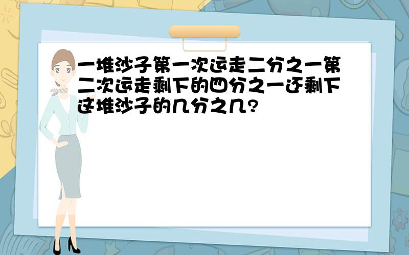 一堆沙子第一次运走二分之一第二次运走剩下的四分之一还剩下这堆沙子的几分之几?