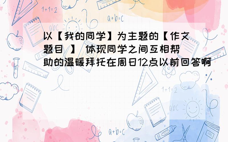 以【我的同学】为主题的【作文题目 】 体现同学之间互相帮助的温暖拜托在周日12点以前回答啊