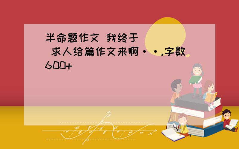 半命题作文 我终于_____ 求人给篇作文来啊··.字数600+