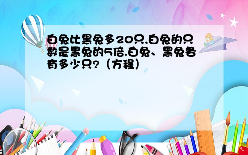 白兔比黑兔多20只,白兔的只数是黑兔的5倍.白兔、黑兔各有多少只?（方程）