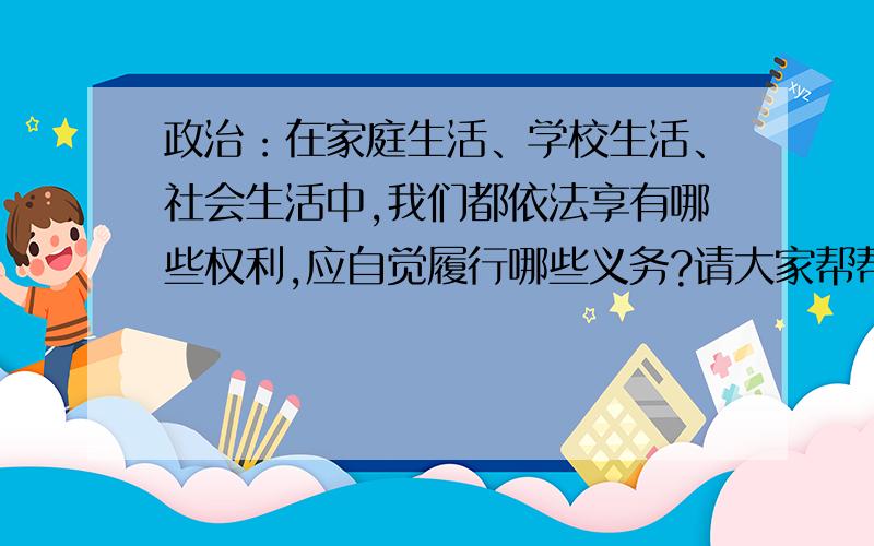 政治：在家庭生活、学校生活、社会生活中,我们都依法享有哪些权利,应自觉履行哪些义务?请大家帮帮忙啊~~~真是要急死了……