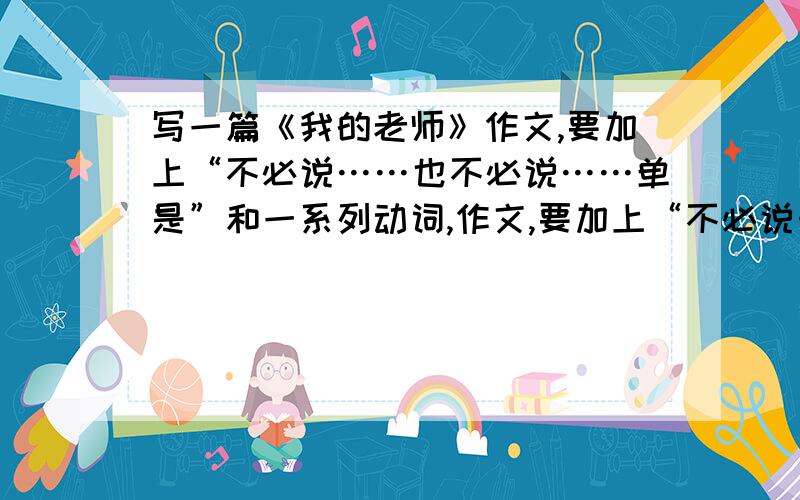 写一篇《我的老师》作文,要加上“不必说……也不必说……单是”和一系列动词,作文,要加上“不必说……也不必说……单是”和一系列动词.