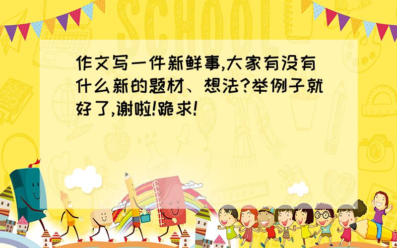 作文写一件新鲜事,大家有没有什么新的题材、想法?举例子就好了,谢啦!跪求!