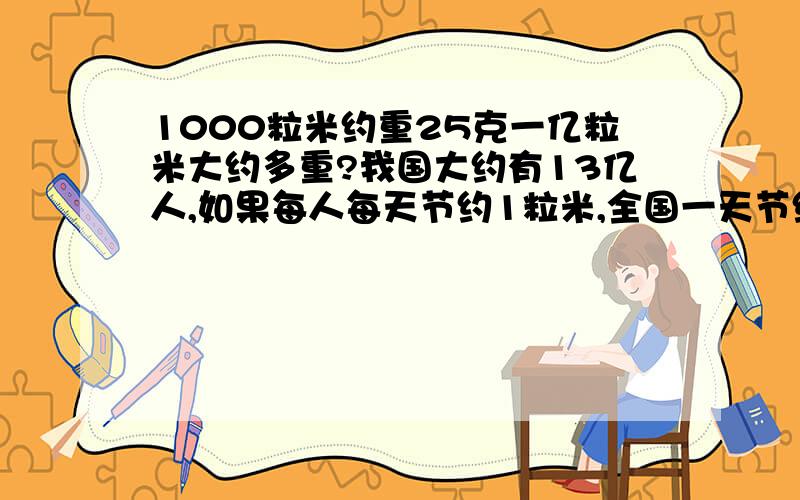 1000粒米约重25克一亿粒米大约多重?我国大约有13亿人,如果每人每天节约1粒米,全国一天节约大米约多少吨?如果一人一天吃500克大米，这些节省下来的大米约够一人吃多长时间？