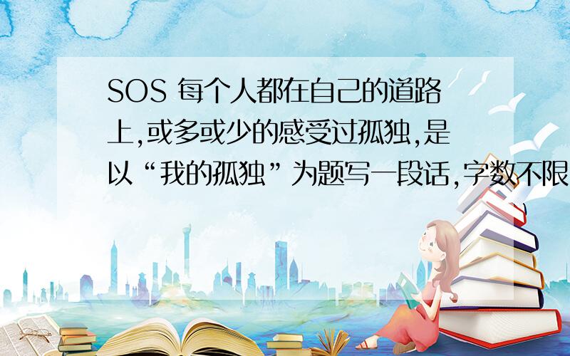 SOS 每个人都在自己的道路上,或多或少的感受过孤独,是以“我的孤独”为题写一段话,字数不限.