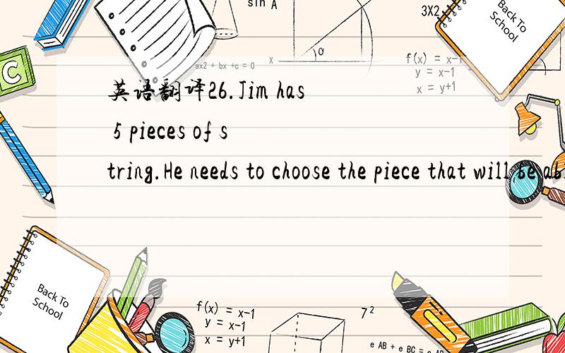 英语翻译26.Jim has 5 pieces of string.He needs to choose the piece that will be able to go around his 36-inch waist.His belt broke,and his pants are falling down.The piece needs to be at least 4 inches longer than his waist so he can tie a knot i