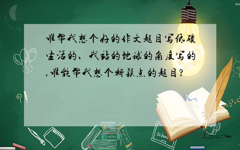 谁帮我想个好的作文题目写低碳生活的、我站的地球的角度写的,谁能帮我想个新颖点的题目?