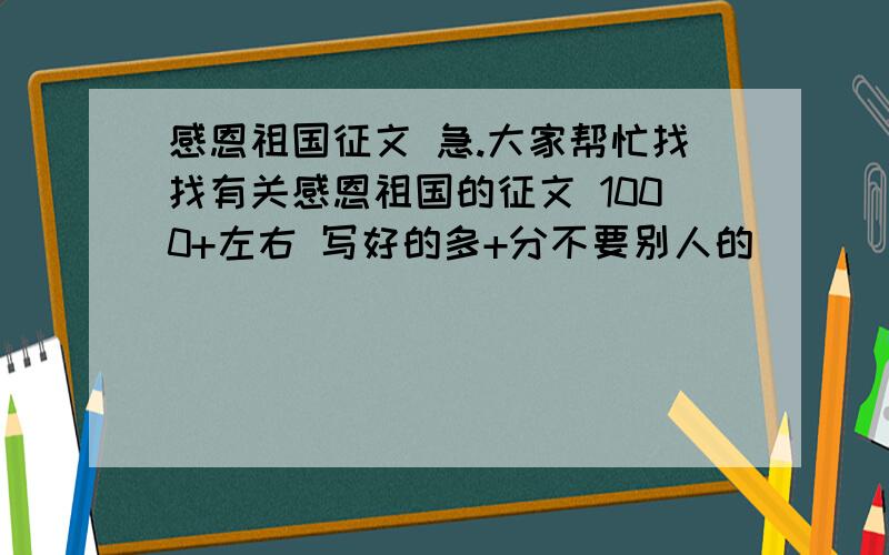 感恩祖国征文 急.大家帮忙找找有关感恩祖国的征文 1000+左右 写好的多+分不要别人的