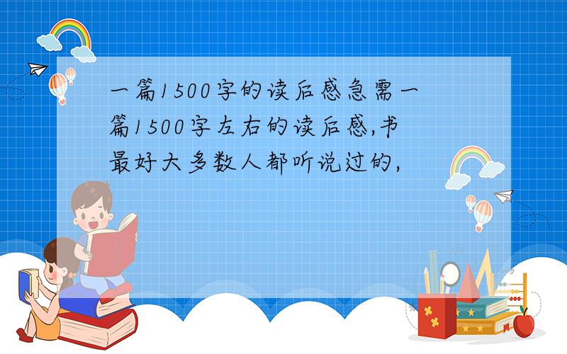 一篇1500字的读后感急需一篇1500字左右的读后感,书最好大多数人都听说过的,