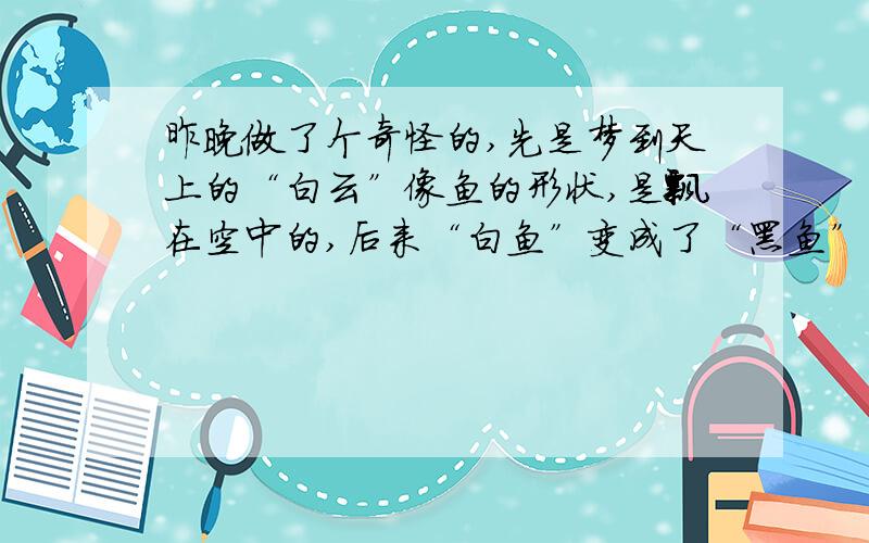 昨晚做了个奇怪的,先是梦到天上的“白云”像鱼的形状,是飘在空中的,后来“白鱼”变成了“黑鱼”,在空我梦到的这个鱼,不是死鱼,因为它会飞,也不是活鱼,因为它是天上的形似鱼的云彩变