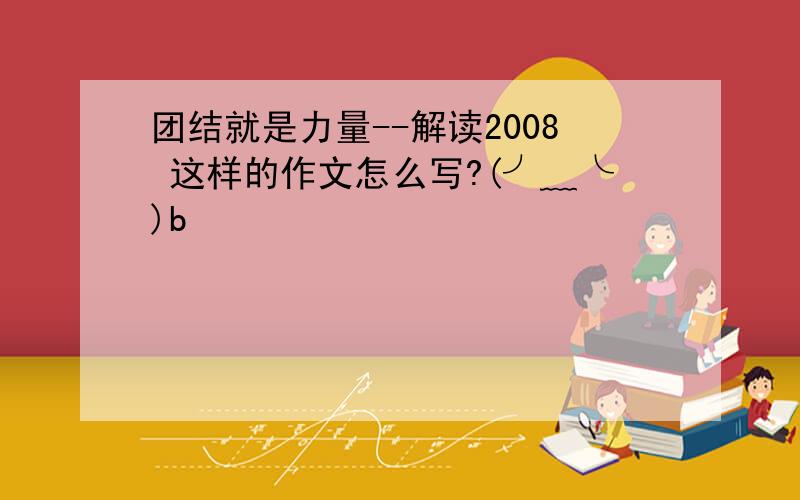 团结就是力量--解读2008 这样的作文怎么写?(╯﹏╰)b