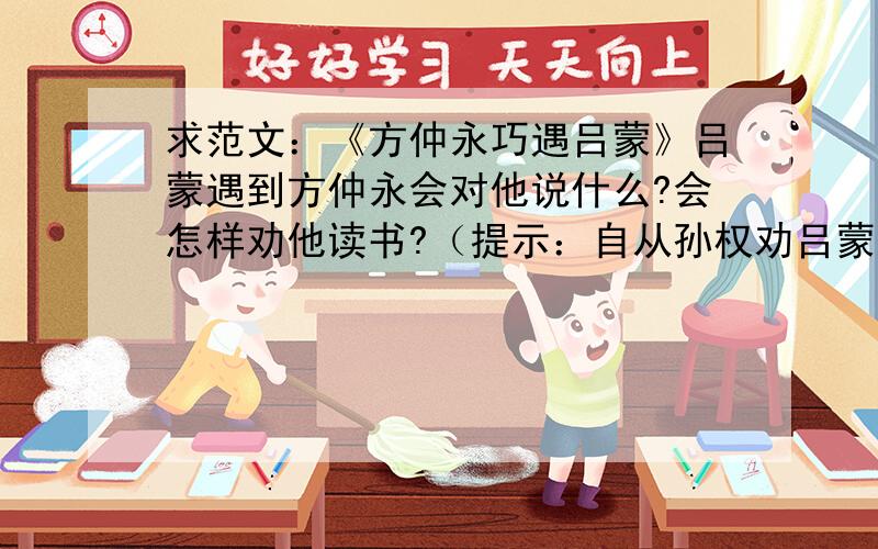 求范文：《方仲永巧遇吕蒙》吕蒙遇到方仲永会对他说什么?会怎样劝他读书?（提示：自从孙权劝吕蒙读书后,吕蒙变得很聪明.方仲永天生聪明,但他不接受后天教育,最后变成了一个很普通的