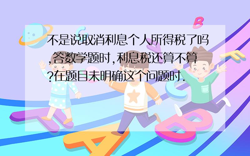 不是说取消利息个人所得税了吗,答数学题时,利息税还算不算?在题目未明确这个问题时.