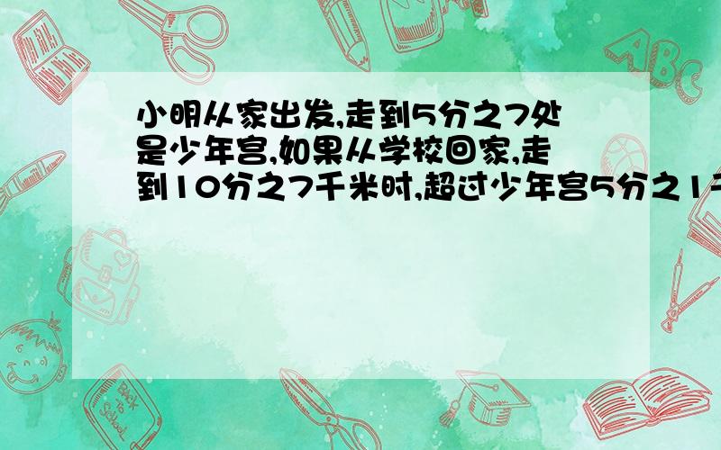 小明从家出发,走到5分之7处是少年宫,如果从学校回家,走到10分之7千米时,超过少年宫5分之1千米.已知小补充：已知小明家、少年宫、学校在同一条直线上.那么小明家到学校共多少米?