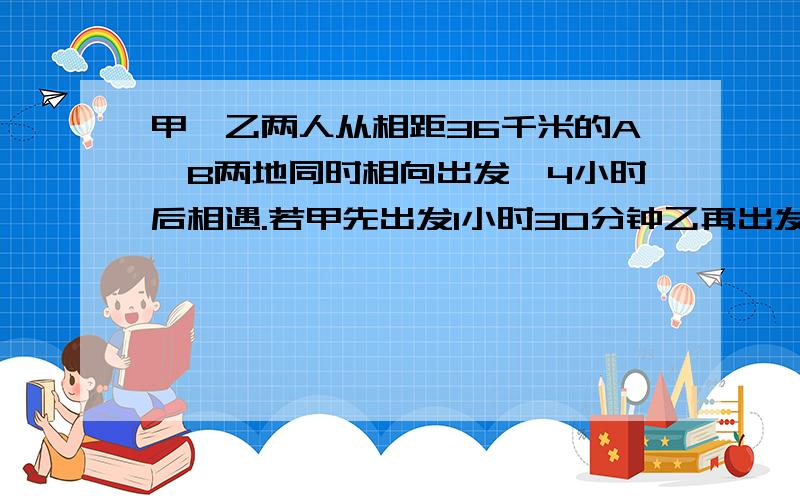 甲、乙两人从相距36千米的A、B两地同时相向出发,4小时后相遇.若甲先出发1小时30分钟乙再出发,3小时后相相遇,乙每小时行多少千米?