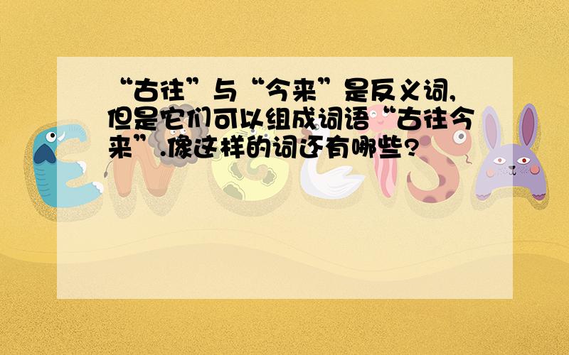 “古往”与“今来”是反义词,但是它们可以组成词语“古往今来”.像这样的词还有哪些?