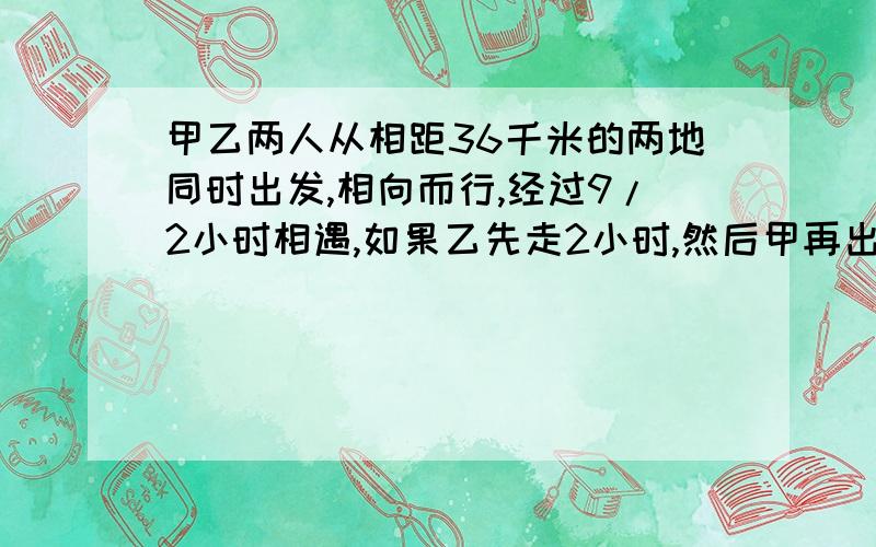 甲乙两人从相距36千米的两地同时出发,相向而行,经过9/2小时相遇,如果乙先走2小时,然后甲再出发,这样甲经过11/3小时与乙相遇,求甲乙两人的速度