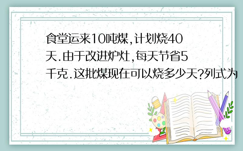 食堂运来10吨煤,计划烧40天.由于改进炉灶,每天节省5千克.这批煤现在可以烧多少天?列式为（）