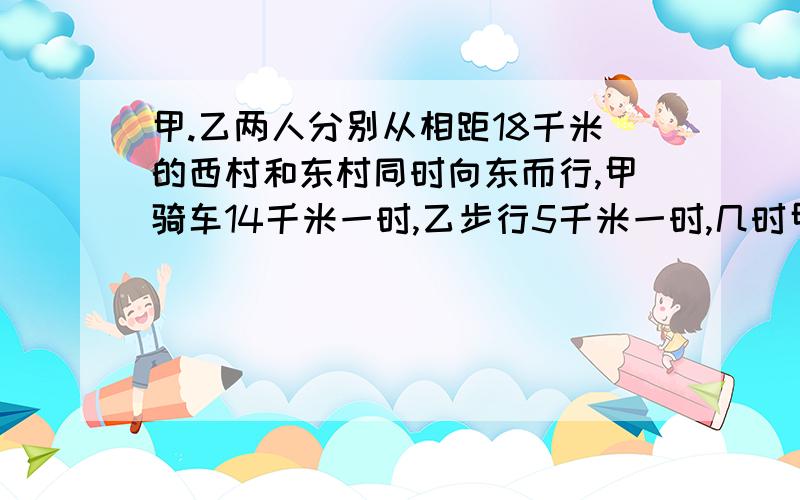 甲.乙两人分别从相距18千米的西村和东村同时向东而行,甲骑车14千米一时,乙步行5千米一时,几时甲追上乙我急用