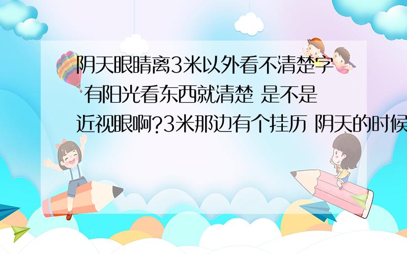 阴天眼睛离3米以外看不清楚字 有阳光看东西就清楚 是不是近视眼啊?3米那边有个挂历 阴天的时候 挂历上橘黄色的字就看不清了 黑色的字还能看清楚一点