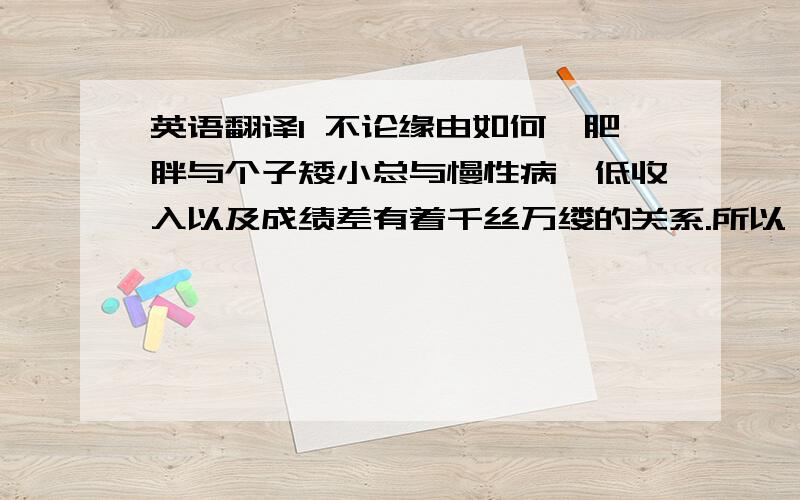 英语翻译1 不论缘由如何,肥胖与个子矮小总与慢性病、低收入以及成绩差有着千丝万缕的关系.所以,人越胖,个就越矮.2 我们可以尝试对那些垃圾食品征税或提高保险金额,迫使人们节食瘦身.3