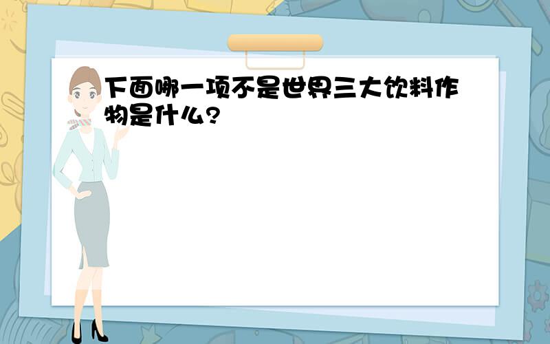 下面哪一项不是世界三大饮料作物是什么?