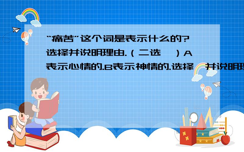 “痛苦”这个词是表示什么的?选择并说明理由.（二选一）A表示心情的.B表示神情的.选择,并说明理由.理由!