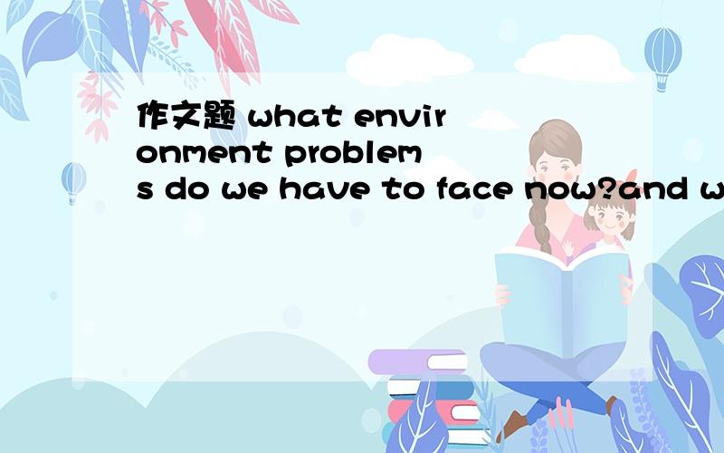 作文题 what environment problems do we have to face now?and what can we do to solve them?