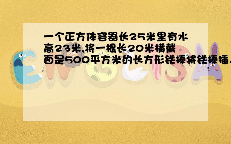 一个正方体容器长25米里有水高23米,将一根长20米横截面是500平方米的长方形铁棒将铁棒插入水中会溢出多少