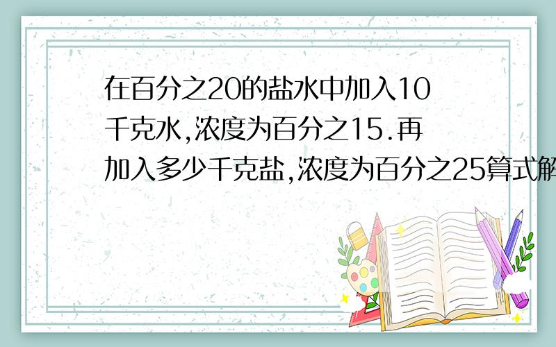 在百分之20的盐水中加入10千克水,浓度为百分之15.再加入多少千克盐,浓度为百分之25算式解不要方程急!