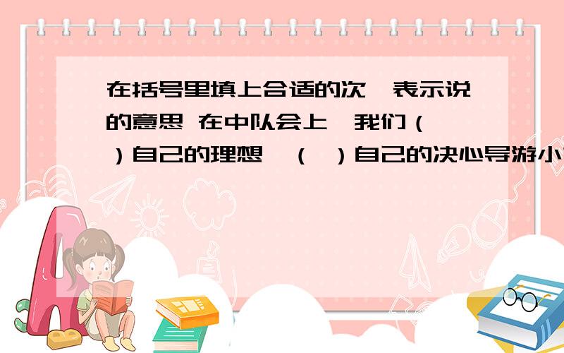 在括号里填上合适的次,表示说的意思 在中队会上,我们（ ）自己的理想,（ ）自己的决心导游小姐热情地向我们（ ）了铜梁的人情风俗家长会上,家长们各抒己见,（ ）自己的心声