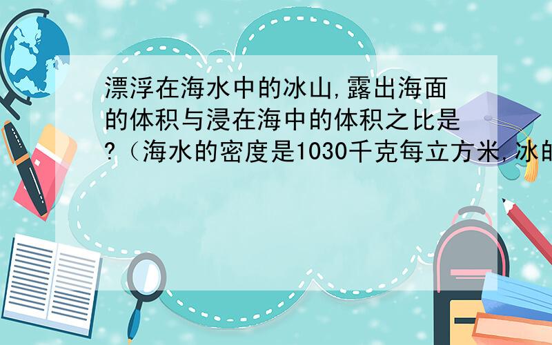 漂浮在海水中的冰山,露出海面的体积与浸在海中的体积之比是?（海水的密度是1030千克每立方米,冰的为900千克每立方米）初二~物理（物体的沉浮条件）