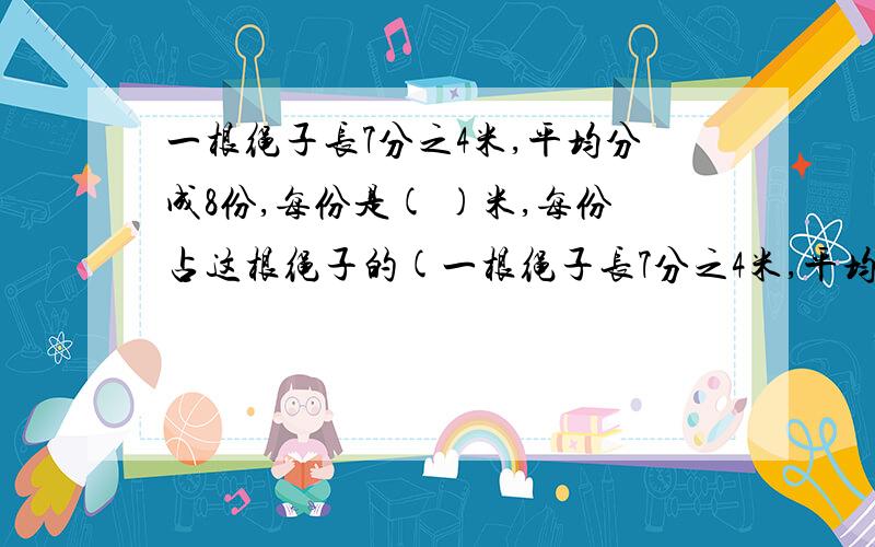 一根绳子长7分之4米,平均分成8份,每份是( )米,每份占这根绳子的(一根绳子长7分之4米,平均分成8份,每份是( )米,每份占这根绳子的( ).