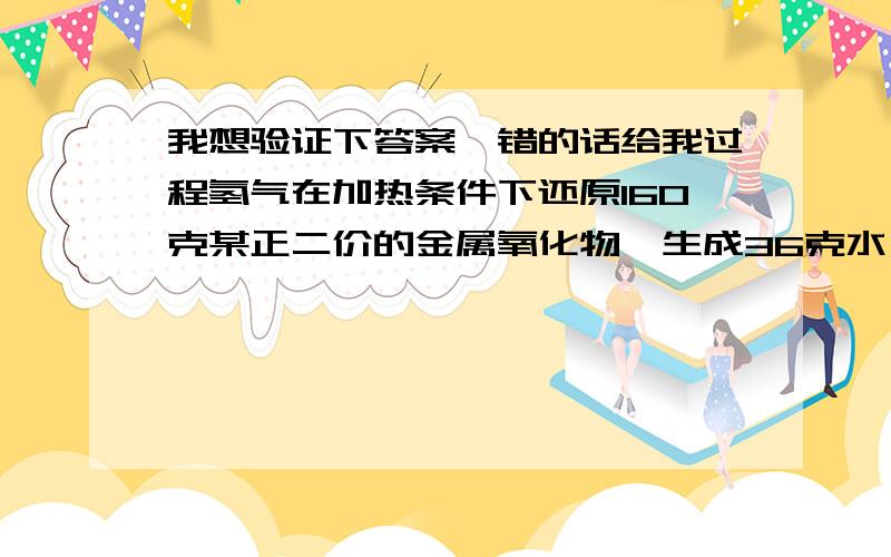 我想验证下答案,错的话给我过程氢气在加热条件下还原160克某正二价的金属氧化物,生成36克水,求这种金属原子的相对原子质量,通过查阅资料写出金属元素的名称我算出来相对原子质量是48,