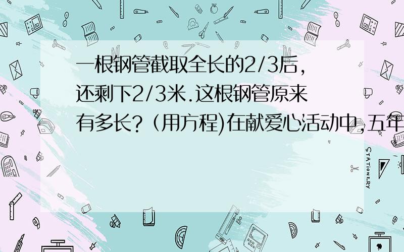 一根钢管截取全长的2/3后,还剩下2/3米.这根钢管原来有多长?（用方程)在献爱心活动中,五年级一班与二班共捐3600元.已知一般捐款的数量是4/5,一班捐款多少元?(用方程解答)