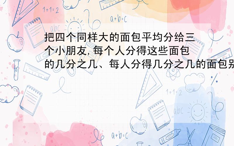 把四个同样大的面包平均分给三个小朋友,每个人分得这些面包的几分之几、每人分得几分之几的面包别发（     ）/（     )的,看不懂