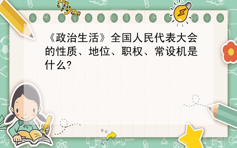 《政治生活》全国人民代表大会的性质、地位、职权、常设机是什么?