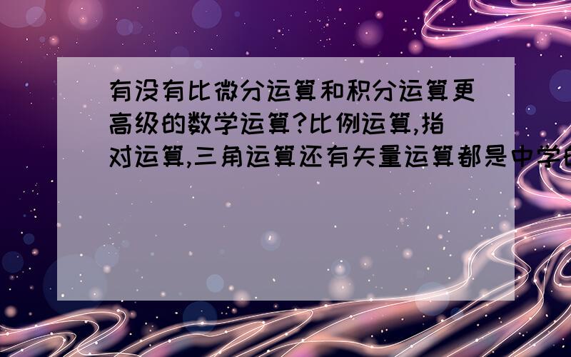 有没有比微分运算和积分运算更高级的数学运算?比例运算,指对运算,三角运算还有矢量运算都是中学的,到了大学是微积分,有没有更高深的数学运算?