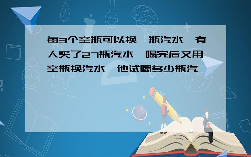 每3个空瓶可以换一瓶汽水,有人买了27瓶汽水,喝完后又用空瓶换汽水,他试喝多少瓶汽