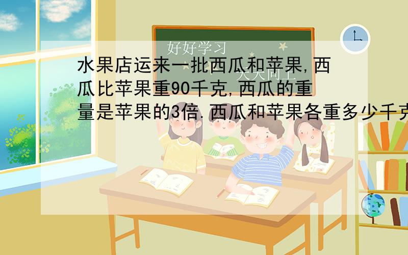 水果店运来一批西瓜和苹果,西瓜比苹果重90千克,西瓜的重量是苹果的3倍.西瓜和苹果各重多少千克?