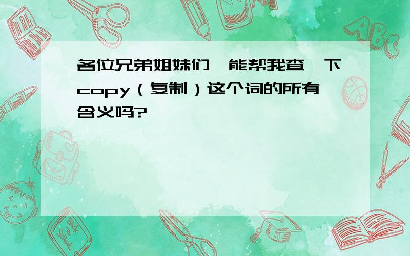 各位兄弟姐妹们,能帮我查一下copy（复制）这个词的所有含义吗?