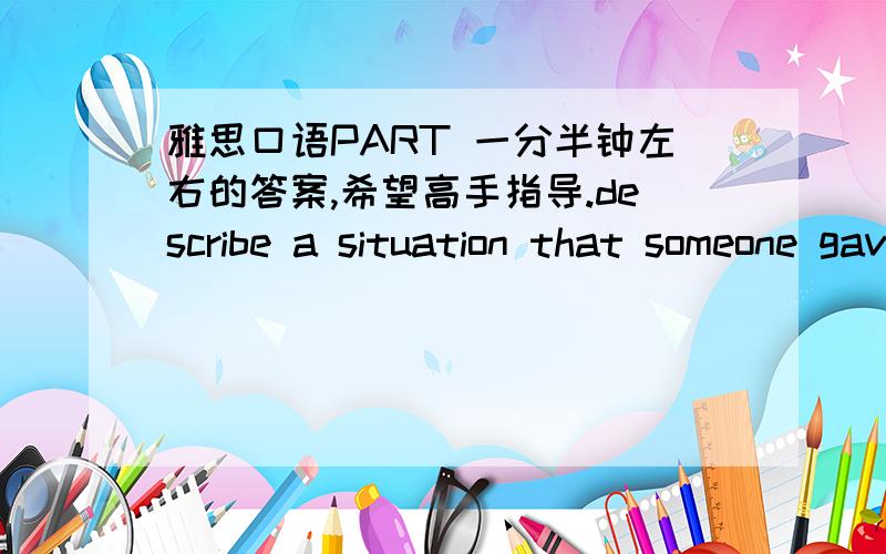 雅思口语PART 一分半钟左右的答案,希望高手指导.describe a situation that someone gave you useful advice (who gave it to you ,what was the situation ,what advice it was)我的词汇量不够,所以答案肯定不出彩,希望大家可