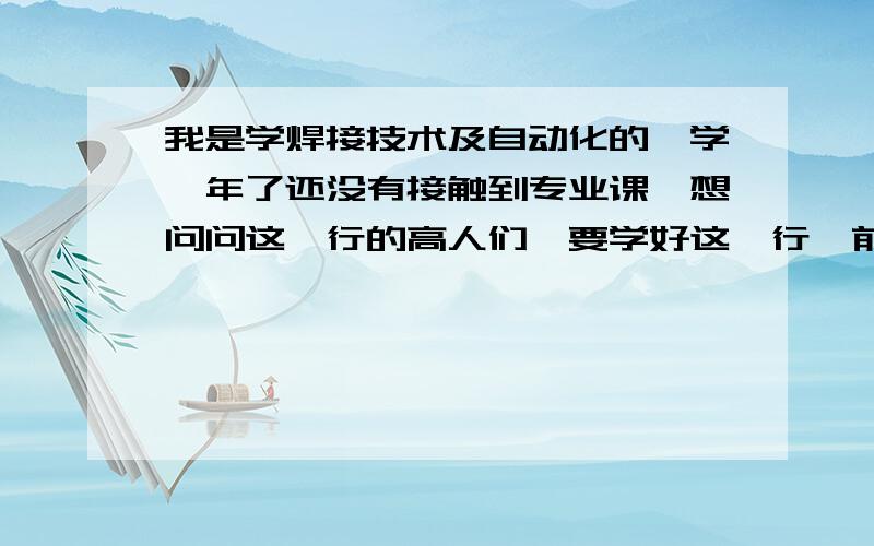 我是学焊接技术及自动化的,学一年了还没有接触到专业课,想问问这一行的高人们,要学好这一行,前期应学习好哪些方面的知识?学成之后工作大概是什么一情况?