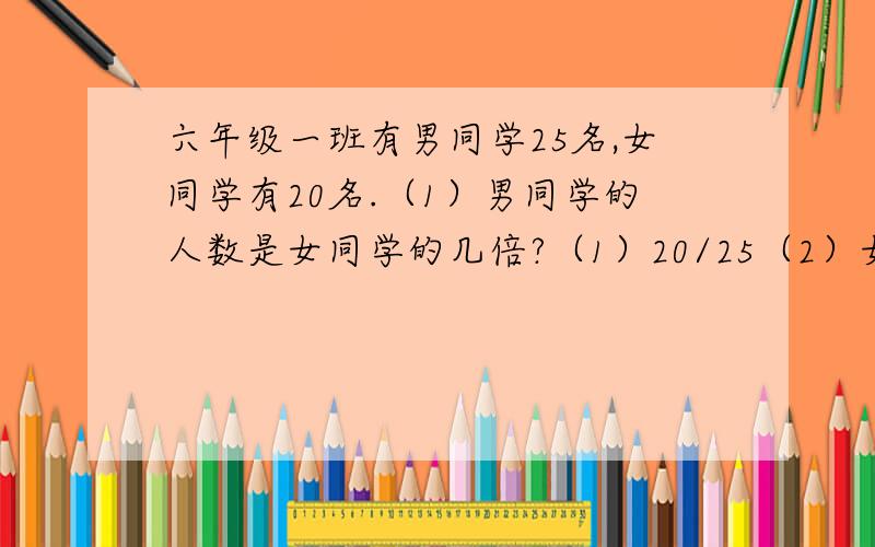 六年级一班有男同学25名,女同学有20名.（1）男同学的人数是女同学的几倍?（1）20/25（2）女同学的人数是男同学的百分之几?（2）（25-20）/20 （3）男同学比女同学多百分之几?（3）25/20（4）