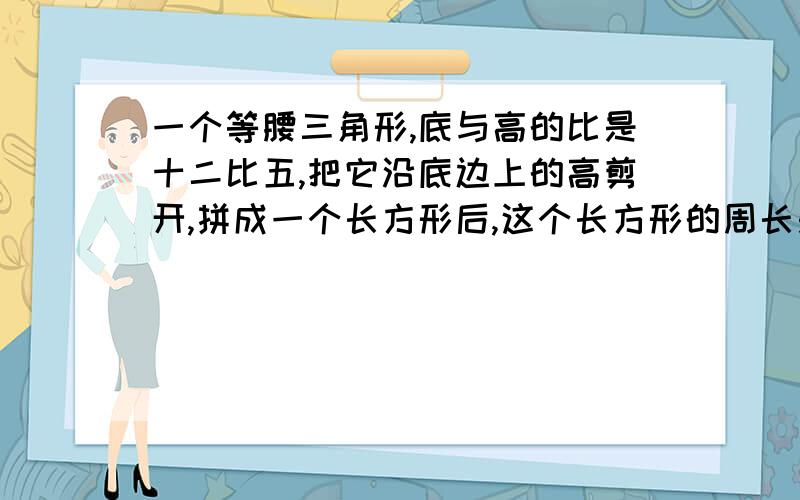 一个等腰三角形,底与高的比是十二比五,把它沿底边上的高剪开,拼成一个长方形后,这个长方形的周长是...一个等腰三角形,底与高的比是十二比五,把它沿底边上的高剪开,拼成一个长方形后,