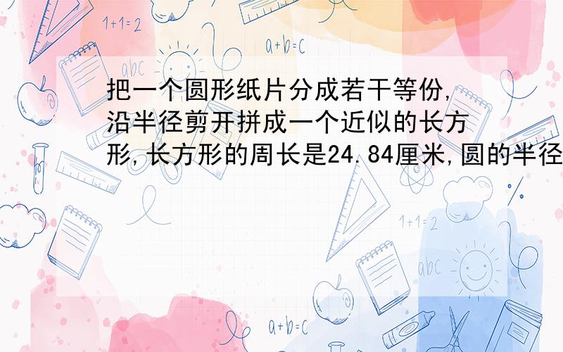 把一个圆形纸片分成若干等份,沿半径剪开拼成一个近似的长方形,长方形的周长是24.84厘米,圆的半径是（ ,面积是?