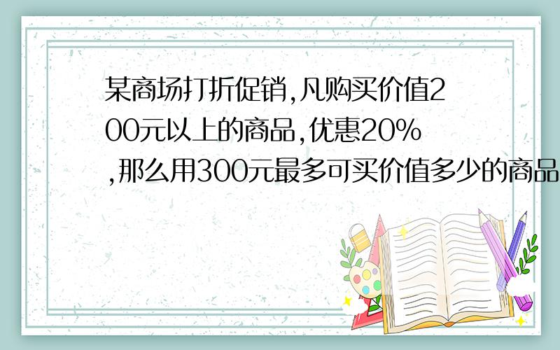 某商场打折促销,凡购买价值200元以上的商品,优惠20％,那么用300元最多可买价值多少的商品?