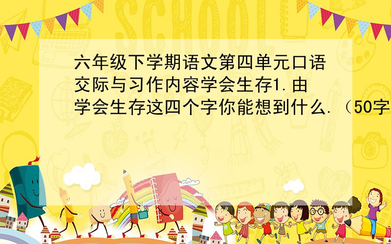 六年级下学期语文第四单元口语交际与习作内容学会生存1.由学会生存这四个字你能想到什么.（50字)2.再说说你遇到.听到或从电视报纸杂志等媒体上了解到的有关自我保护的事情四个200字,3.