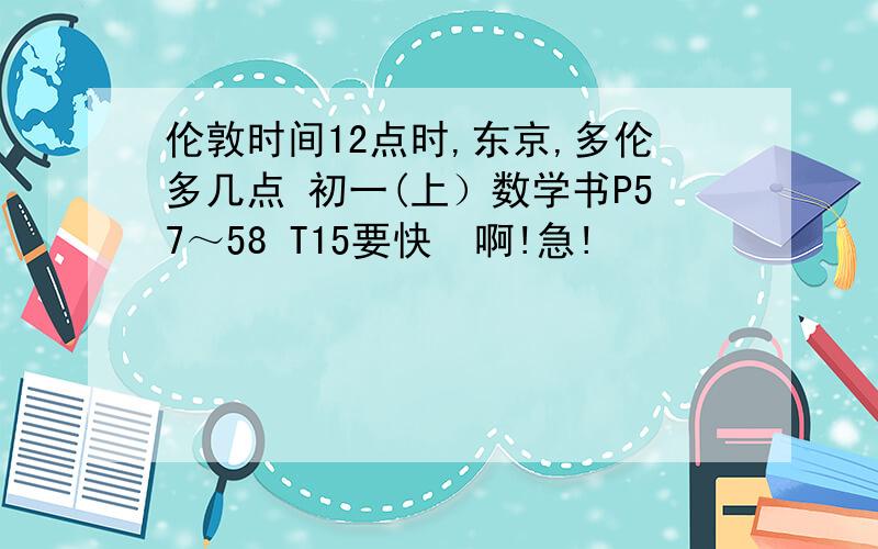 伦敦时间12点时,东京,多伦多几点 初一(上）数学书P57～58 T15要快  啊!急!